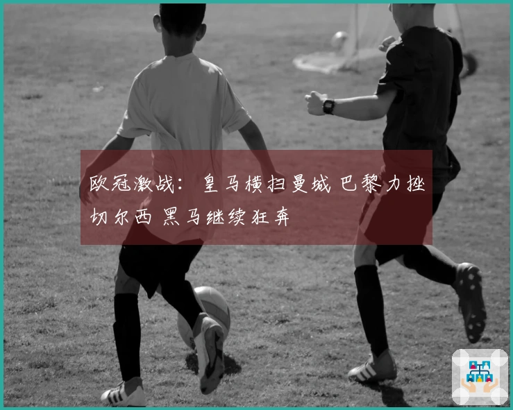 欧冠激战：皇马横扫曼城 巴黎力挫切尔西 黑马继续狂奔