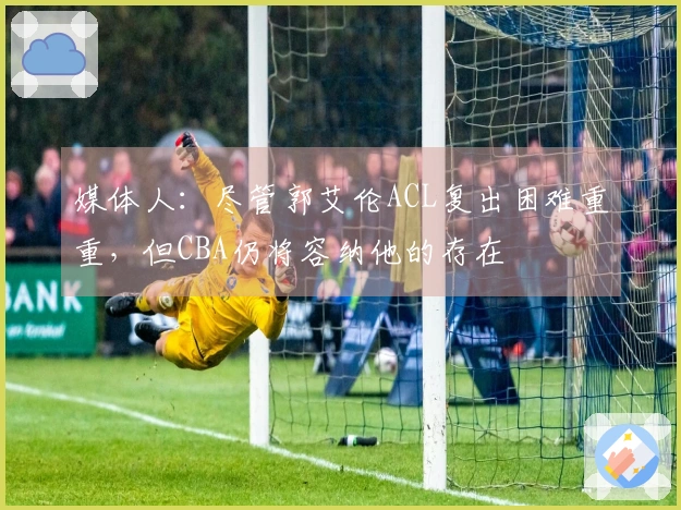 媒体人：尽管郭艾伦ACL复出困难重重，但CBA仍将容纳他的存在