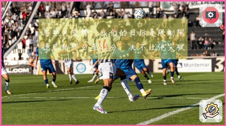 与热火交锋：我们的目标是限制阿德巴约得分至82分，决不让他突破83分
