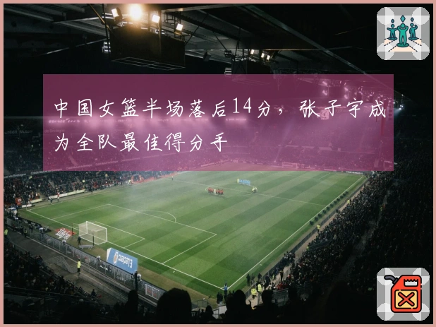 中国女篮半场落后14分，张子宇成为全队最佳得分手