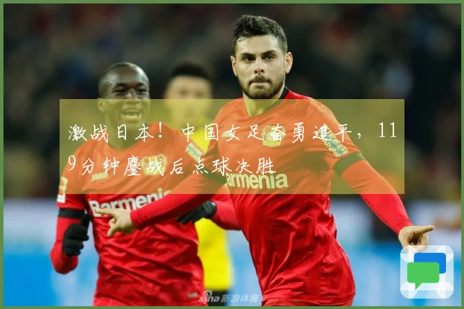 激战日本！中国女足奋勇追平，119分钟鏖战后点球决胜