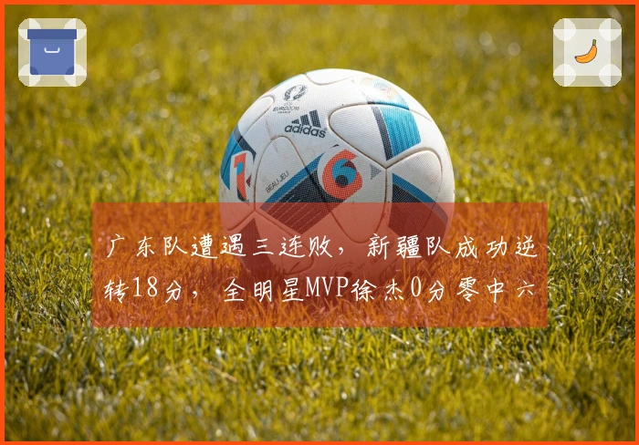 广东队遭遇三连败，新疆队成功逆转18分，全明星MVP徐杰0分零中六