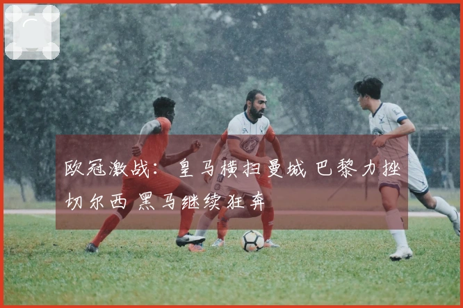 欧冠激战：皇马横扫曼城 巴黎力挫切尔西 黑马继续狂奔