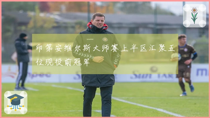 印第安维尔斯大师赛上半区汇聚五位现役前冠军