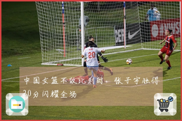 中国女篮不敌比利时，张子宇独得20分闪耀全场