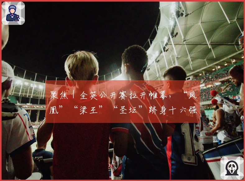 聚焦｜全英公开赛拉开帷幕，“凤凰”“梁王”“圣坛”跻身十六强
