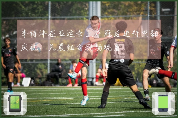 李诗沣在亚运会上夺冠后进行空翻庆祝，凡晨组合现场观看