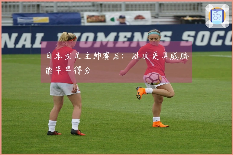 日本女足主帅赛后：进攻更具威胁能早早得分