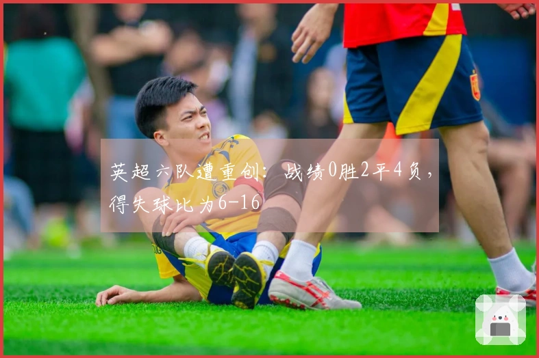 英超六队遭重创：战绩0胜2平4负，得失球比为6-16