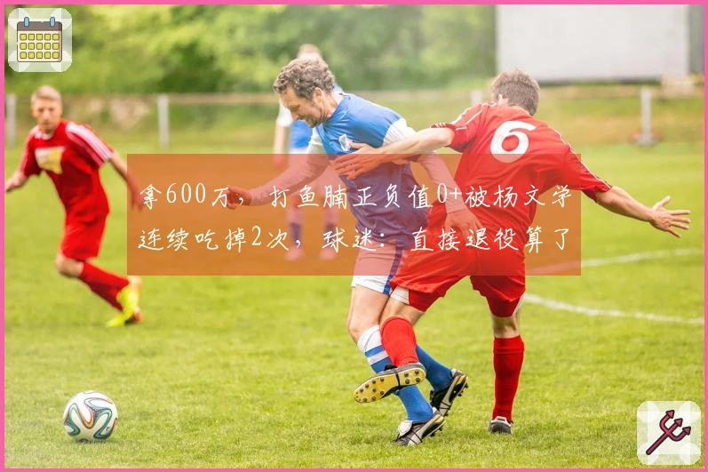 拿600万，打鱼腩正负值0+被杨文学连续吃掉2次，球迷：直接退役算了