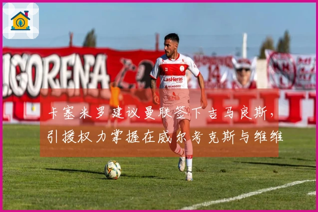 卡塞米罗建议曼联签下吉马良斯，引援权力掌握在威尔考克斯与维维尔手中