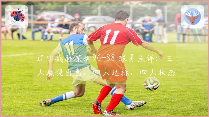 辽宁战胜深圳96-88 球员点评：三人表现出色，四人达标，四人状态不佳