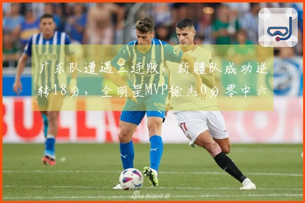 广东队遭遇三连败，新疆队成功逆转18分，全明星MVP徐杰0分零中六