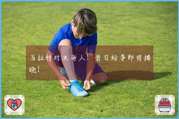 马拉特对决海人！昔日纷争即将揭晓！