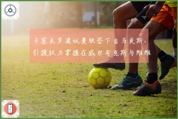 卡塞米罗建议曼联签下吉马良斯，引援权力掌握在威尔考克斯与维维尔手中
