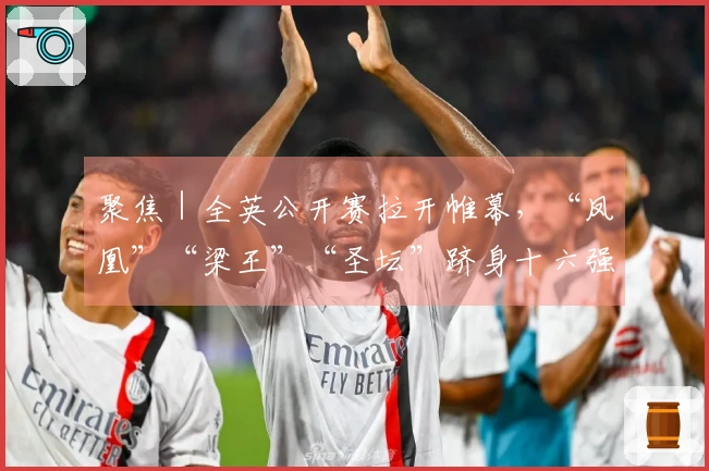 聚焦｜全英公开赛拉开帷幕，“凤凰”“梁王”“圣坛”跻身十六强