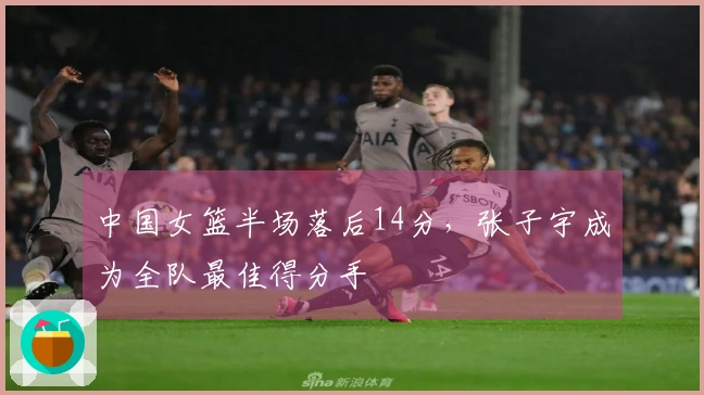 中国女篮半场落后14分，张子宇成为全队最佳得分手