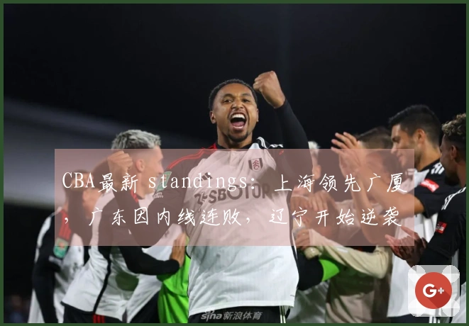 CBA最新 standings：上海领先广厦，广东因内线连败，辽宁开始逆袭！