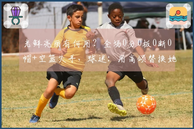 光鲜亮丽有何用？全场0分0板0断0帽+空篮失手，球迷：用高颂替换她